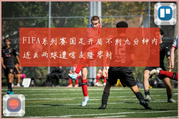 FIFA系列赛国足开局不利九分钟内连丢两球遭喀麦隆零封