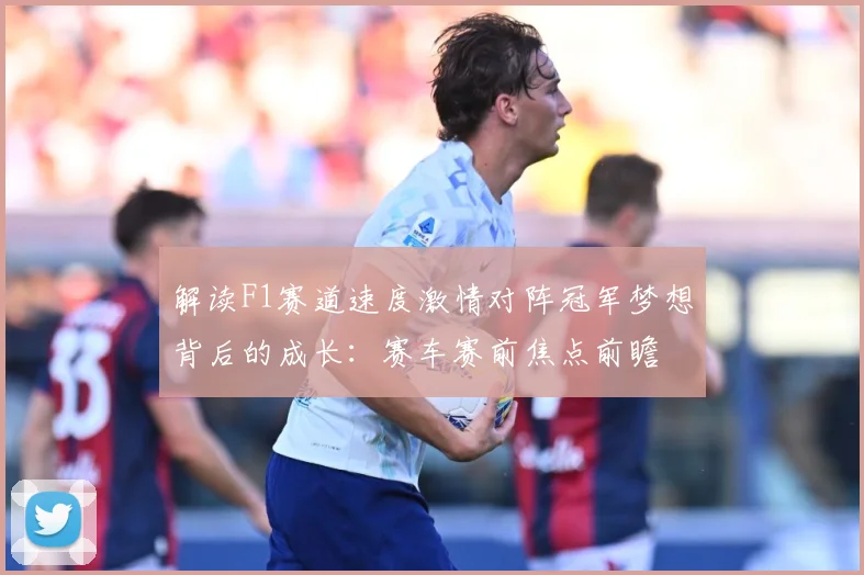 解读F1赛道速度激情对阵冠军梦想背后的成长：赛车赛前焦点前瞻