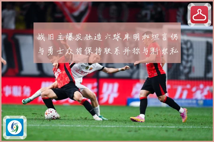 战旧主爆发独造六球库明加坦言仍与勇士众将保持联系并称与科尔私赛场复盘