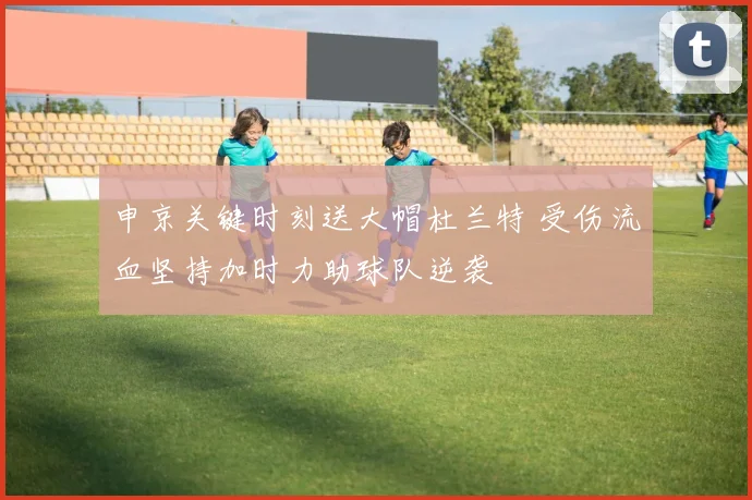 申京关键时刻送大帽杜兰特 受伤流血坚持加时力助球队逆袭
