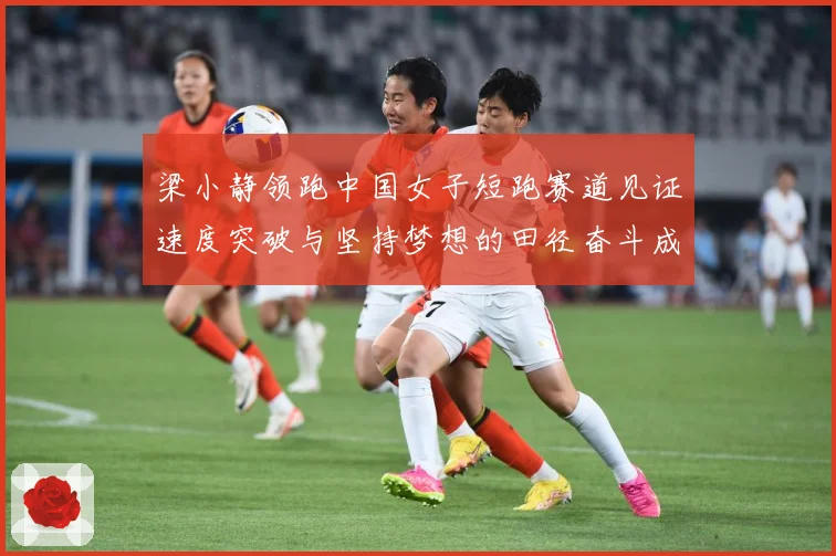 梁小静领跑中国女子短跑赛道见证速度突破与坚持梦想的田径奋斗成长历程解析