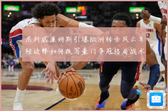 尼科威廉姆斯引爆欧洲转会风云年轻边锋如何改写豪门争冠格局战术观察