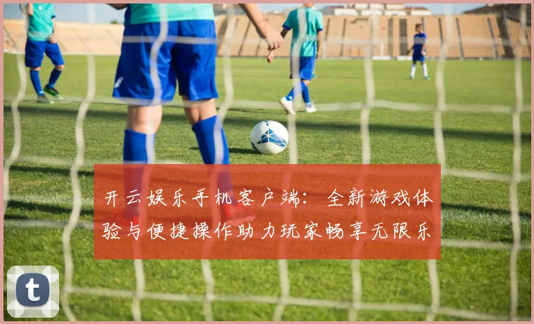 开云娱乐手机客户端：全新游戏体验与便捷操作助力玩家畅享无限乐趣
