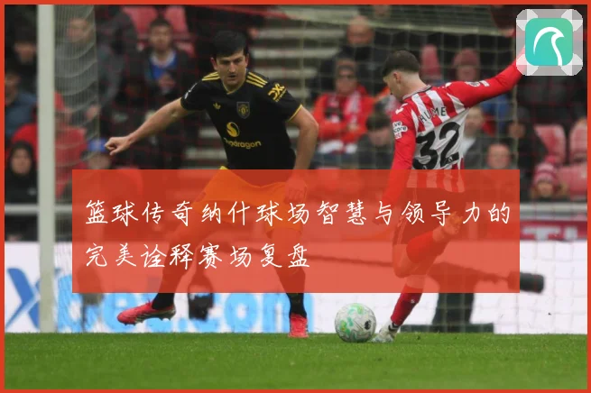 篮球传奇纳什球场智慧与领导力的完美诠释赛场复盘