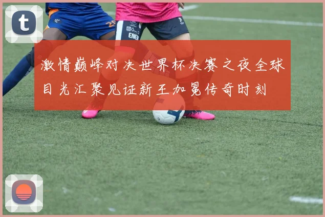 激情巅峰对决世界杯决赛之夜全球目光汇聚见证新王加冕传奇时刻