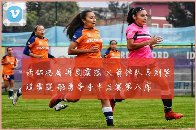 西部格局再度震荡 火箭掉队马刺紧追雷霆 船勇争夺季后赛第八席