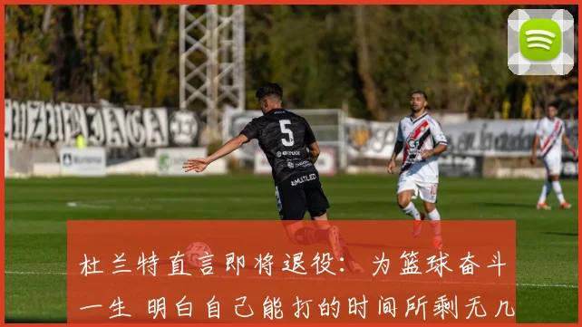 杜兰特直言即将退役：为篮球奋斗一生 明白自己能打的时间所剩无几