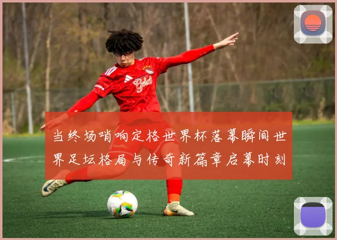 当终场哨响定格世界杯落幕瞬间世界足坛格局与传奇新篇章启幕时刻