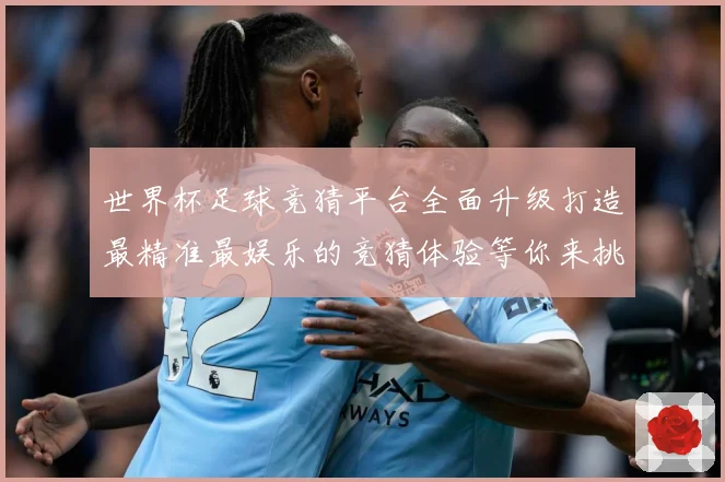 世界杯足球竞猜平台全面升级打造最精准最娱乐的竞猜体验等你来挑数据研判