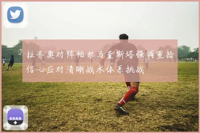 拉齐奥对阵帕尔马奎斯塔强调重拾信心应对清晰战术体系挑战