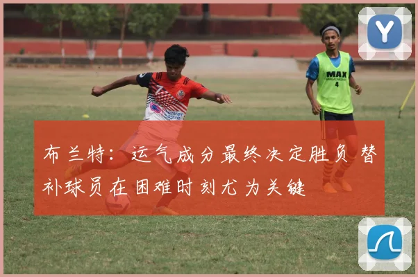 布兰特：运气成分最终决定胜负 替补球员在困难时刻尤为关键