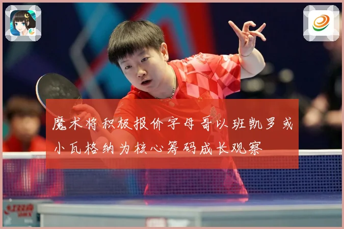 魔术将积极报价字母哥以班凯罗或小瓦格纳为核心筹码成长观察