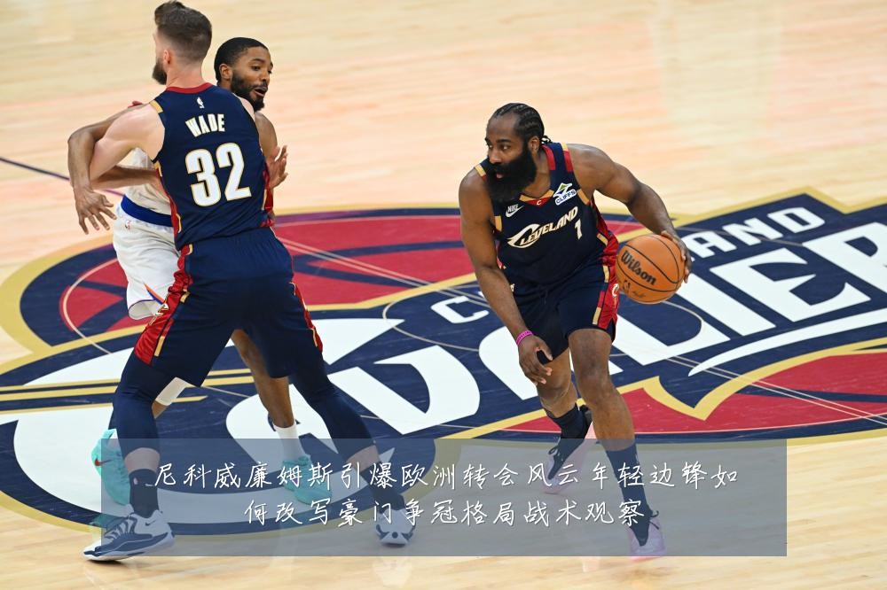 尼科威廉姆斯引爆欧洲转会风云年轻边锋如何改写豪门争冠格局战术观察